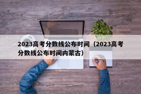 2023高考分数线公布时间（2023高考分数线公布时间内蒙古）
