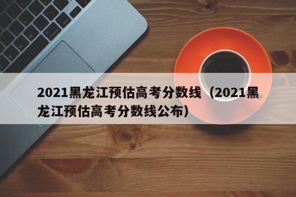 2021黑龙江预估高考分数线（2021黑龙江预估高考分数线公布）